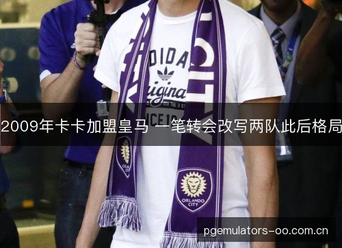2009年卡卡加盟皇马 一笔转会改写两队此后格局